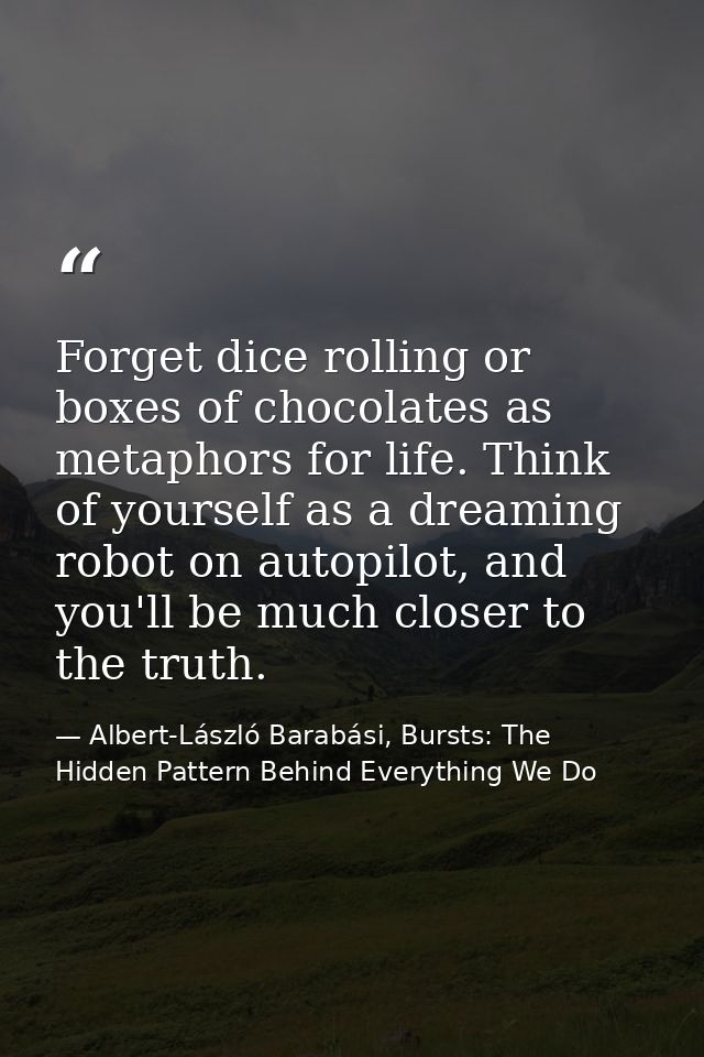 Forget dice rolling or boxes of chocolates as metaphors for life. Think of yourself as a dreaming robot on autopilot, an — Albert-László Barabási, Bursts: The Hidden Pattern Behind Everything We Do