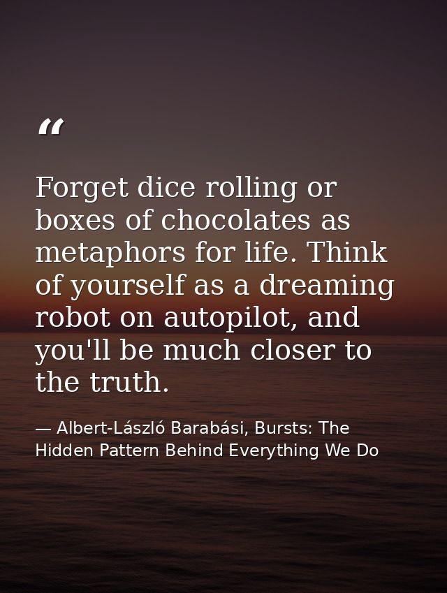 Forget dice rolling or boxes of chocolates as metaphors for life. Think of yourself as a dreaming robot on autopilot, an — Albert-László Barabási, Bursts: The Hidden Pattern Behind Everything We Do