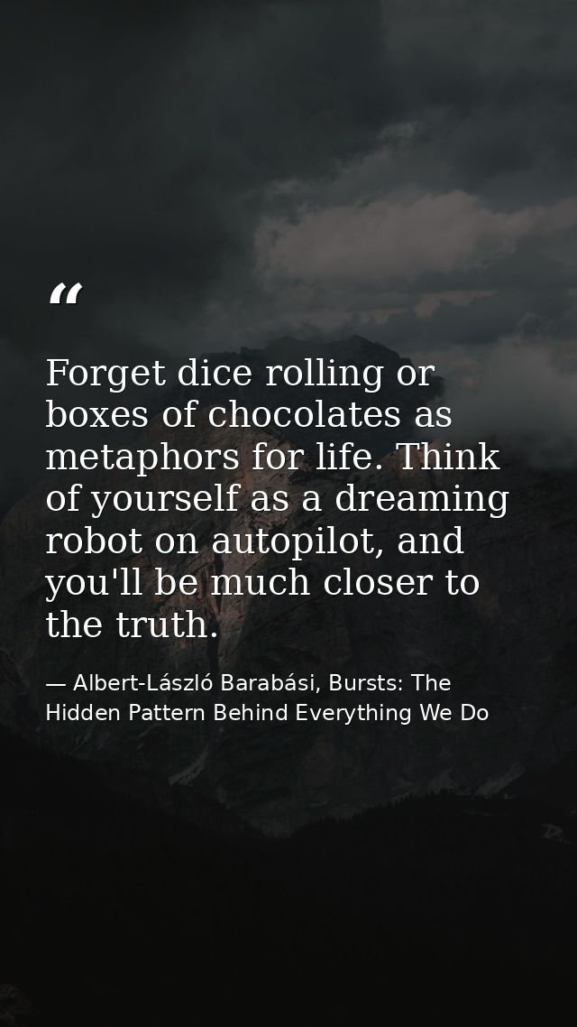 Forget dice rolling or boxes of chocolates as metaphors for life. Think of yourself as a dreaming robot on autopilot, an — Albert-László Barabási, Bursts: The Hidden Pattern Behind Everything We Do