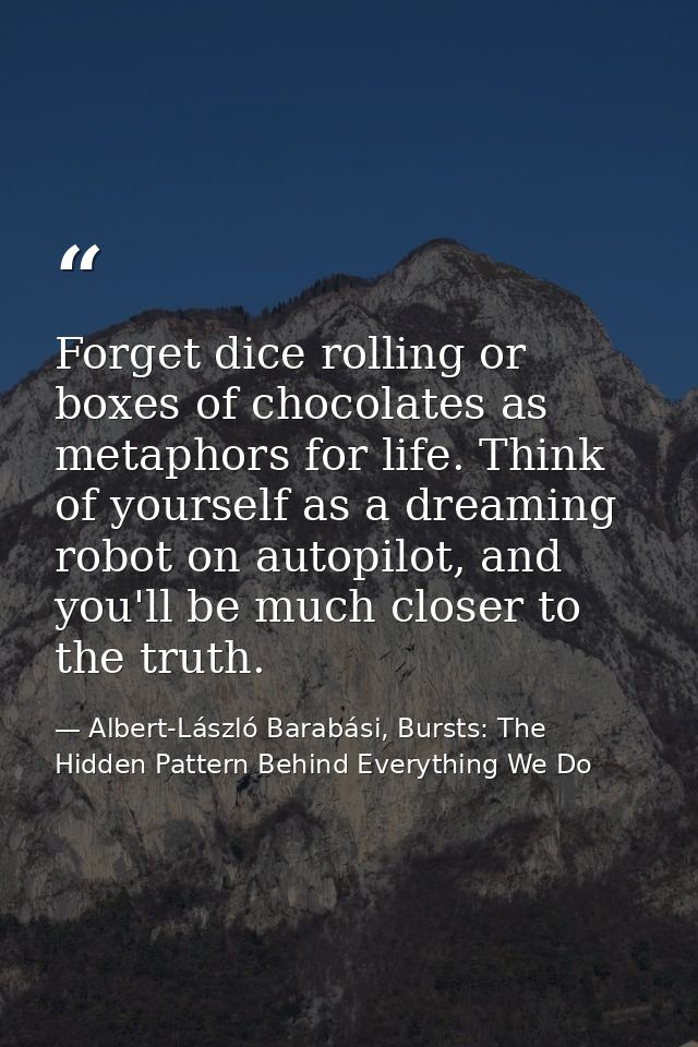 Forget dice rolling or boxes of chocolates as metaphors for life. Think of yourself as a dreaming robot on autopilot, an — Albert-László Barabási, Bursts: The Hidden Pattern Behind Everything We Do