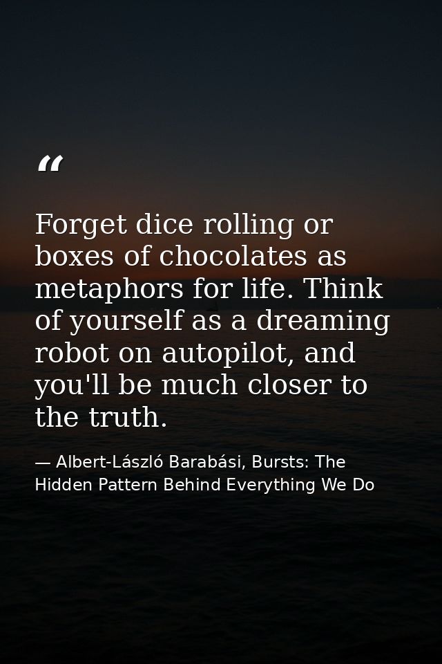 Forget dice rolling or boxes of chocolates as metaphors for life. Think of yourself as a dreaming robot on autopilot, an — Albert-László Barabási, Bursts: The Hidden Pattern Behind Everything We Do