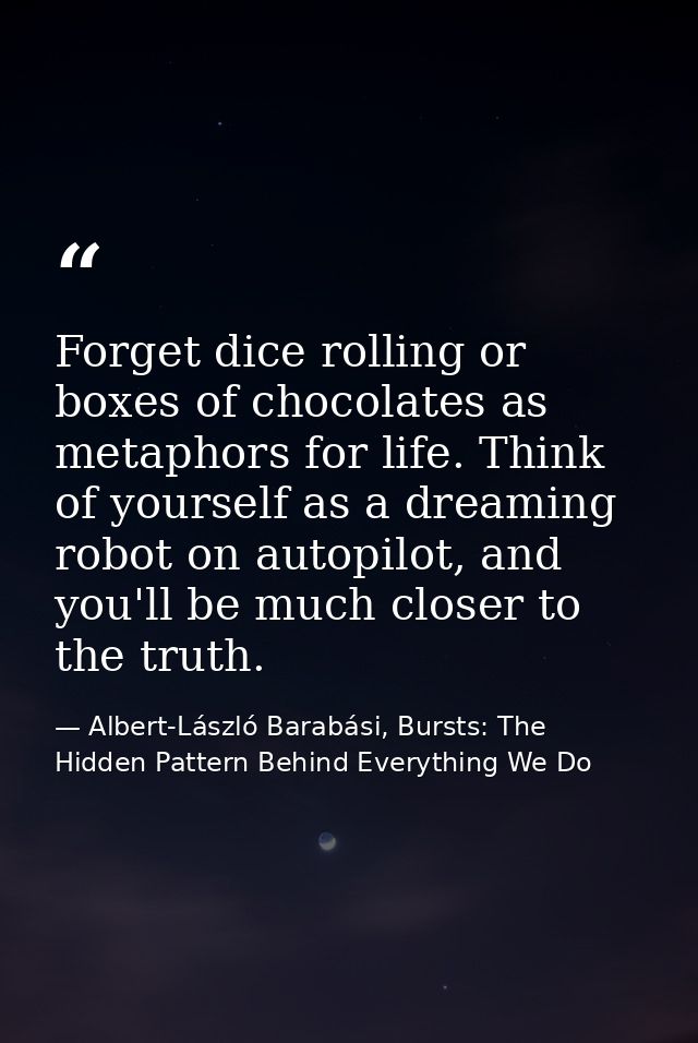 Forget dice rolling or boxes of chocolates as metaphors for life. Think of yourself as a dreaming robot on autopilot, an — Albert-László Barabási, Bursts: The Hidden Pattern Behind Everything We Do