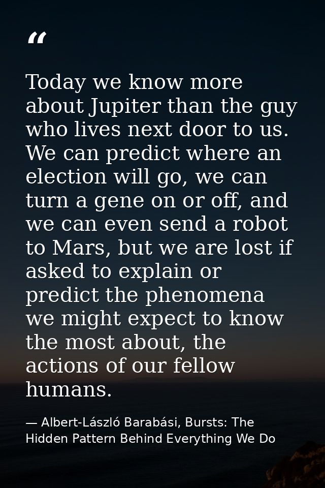 Today we know more about Jupiter than the guy who lives next door to us. We can predict where an election will go, we ca — Albert-László Barabási, Bursts: The Hidden Pattern Behind Everything We Do