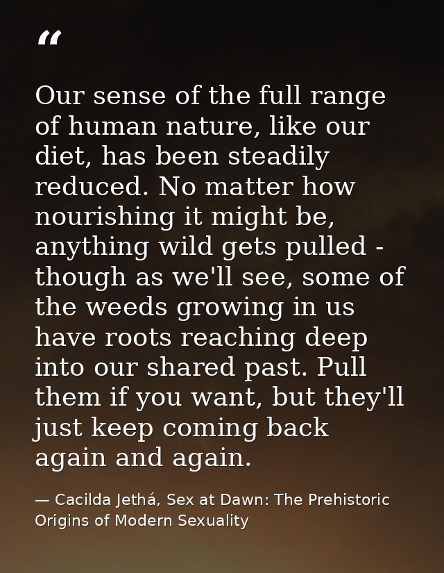 Our sense of the full range of human nature, like our diet, has been steadily reduced. No matter how nourishing it might — Cacilda Jethá, Sex at Dawn: The Prehistoric Origins of Modern Sexuality