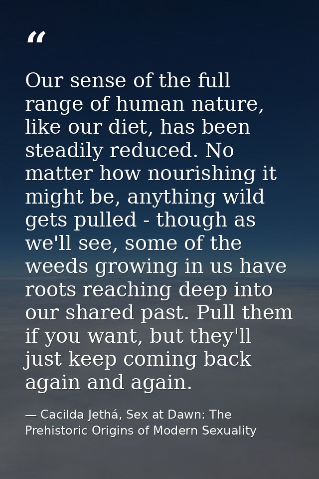 Our sense of the full range of human nature, like our diet, has been steadily reduced. No matter how nourishing it might — Cacilda Jethá, Sex at Dawn: The Prehistoric Origins of Modern Sexuality
