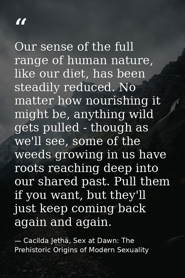 Our sense of the full range of human nature, like our diet, has been steadily reduced. No matter how nourishing it might — Cacilda Jethá, Sex at Dawn: The Prehistoric Origins of Modern Sexuality