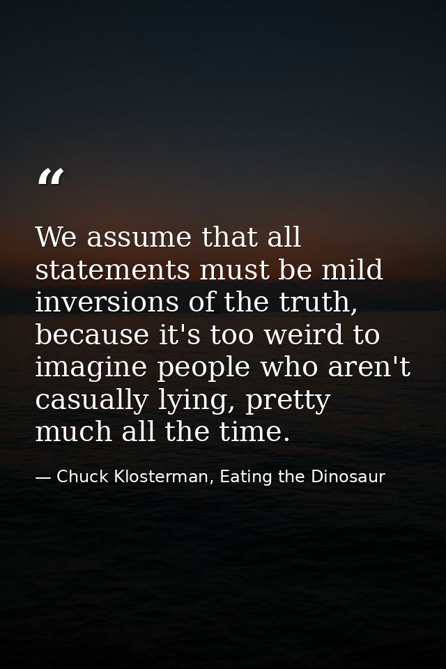We assume that all statements must be mild inversions of the truth, because it's too weird to imagine people who aren't  — Chuck Klosterman, Eating the Dinosaur