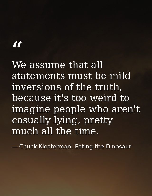 We assume that all statements must be mild inversions of the truth, because it's too weird to imagine people who aren't  — Chuck Klosterman, Eating the Dinosaur