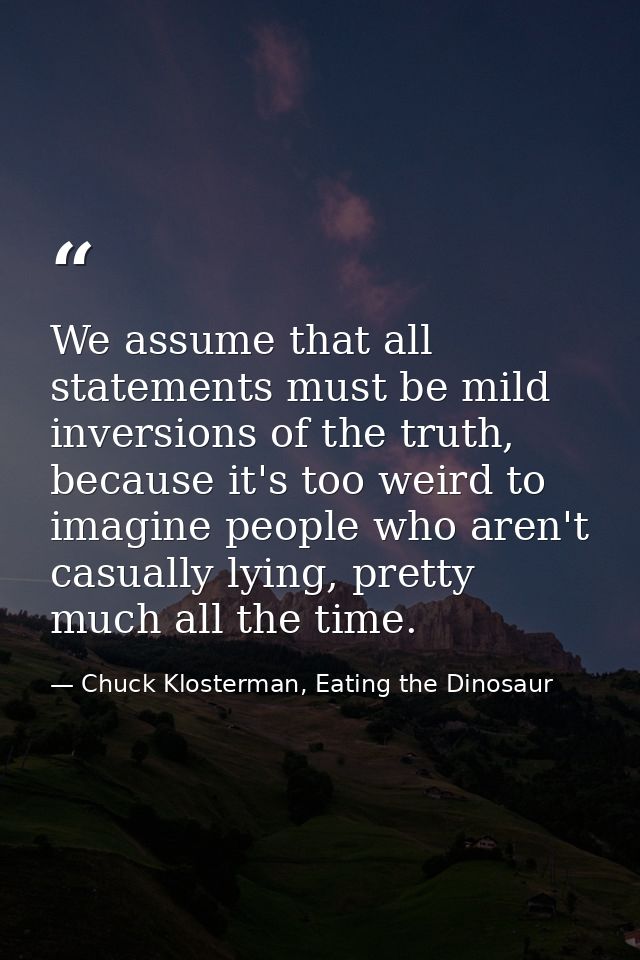 We assume that all statements must be mild inversions of the truth, because it's too weird to imagine people who aren't  — Chuck Klosterman, Eating the Dinosaur
