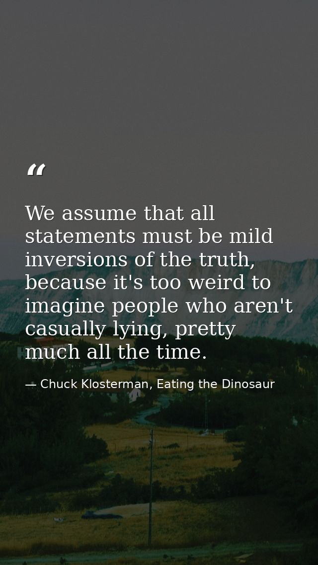 We assume that all statements must be mild inversions of the truth, because it's too weird to imagine people who aren't  — Chuck Klosterman, Eating the Dinosaur