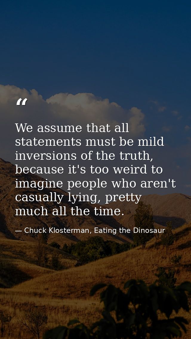 We assume that all statements must be mild inversions of the truth, because it's too weird to imagine people who aren't  — Chuck Klosterman, Eating the Dinosaur