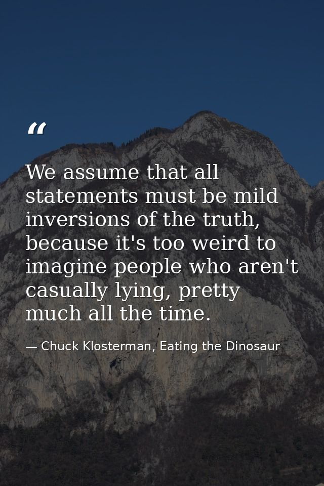 We assume that all statements must be mild inversions of the truth, because it's too weird to imagine people who aren't  — Chuck Klosterman, Eating the Dinosaur