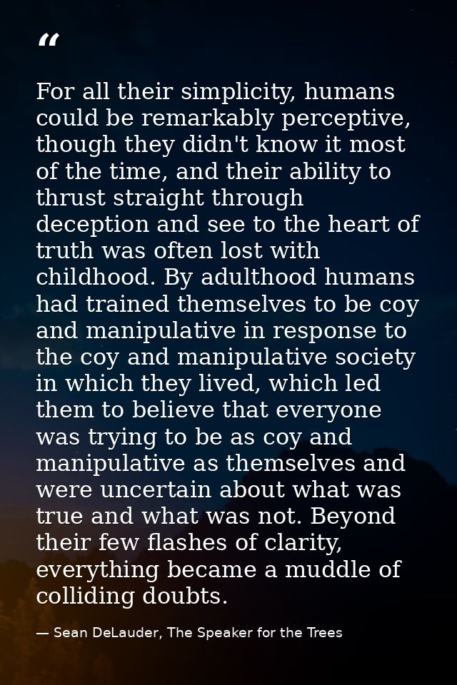 For all their simplicity, humans could be remarkably perceptive, though they didn't know it most of the time, and their  — Sean DeLauder, The Speaker for the Trees