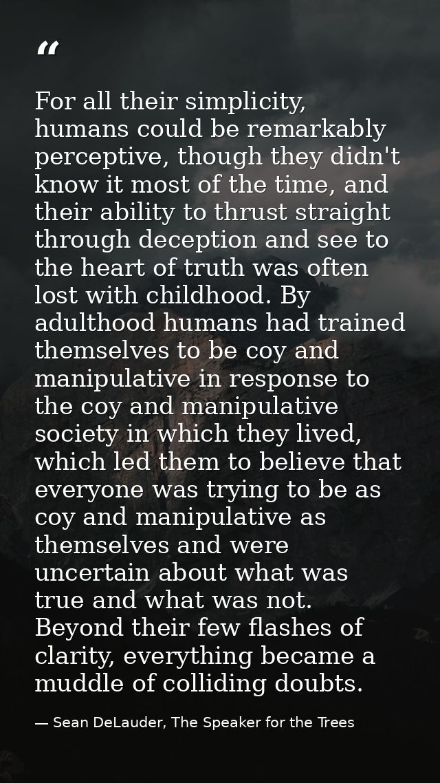 For all their simplicity, humans could be remarkably perceptive, though they didn't know it most of the time, and their  — Sean DeLauder, The Speaker for the Trees