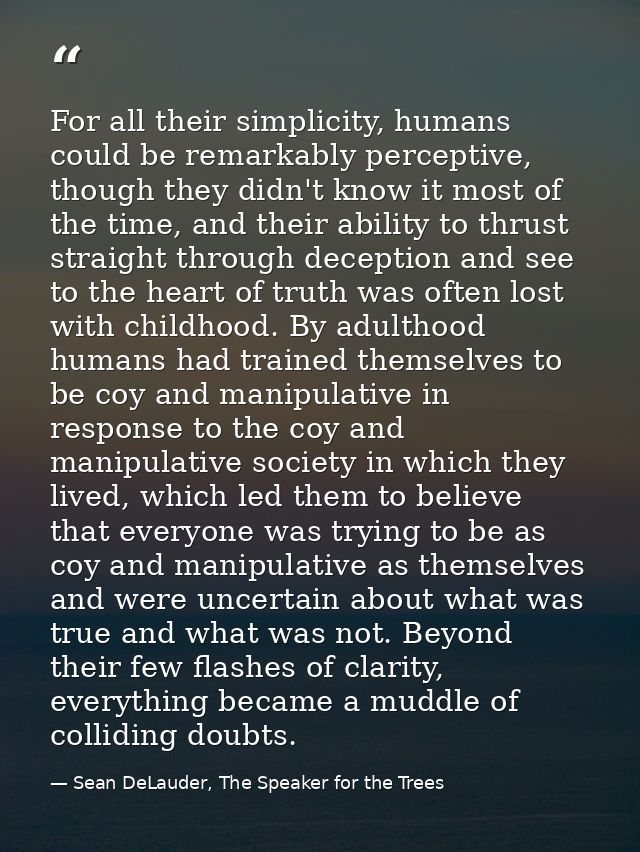 For all their simplicity, humans could be remarkably perceptive, though they didn't know it most of the time, and their  — Sean DeLauder, The Speaker for the Trees
