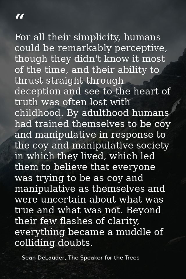 For all their simplicity, humans could be remarkably perceptive, though they didn't know it most of the time, and their  — Sean DeLauder, The Speaker for the Trees