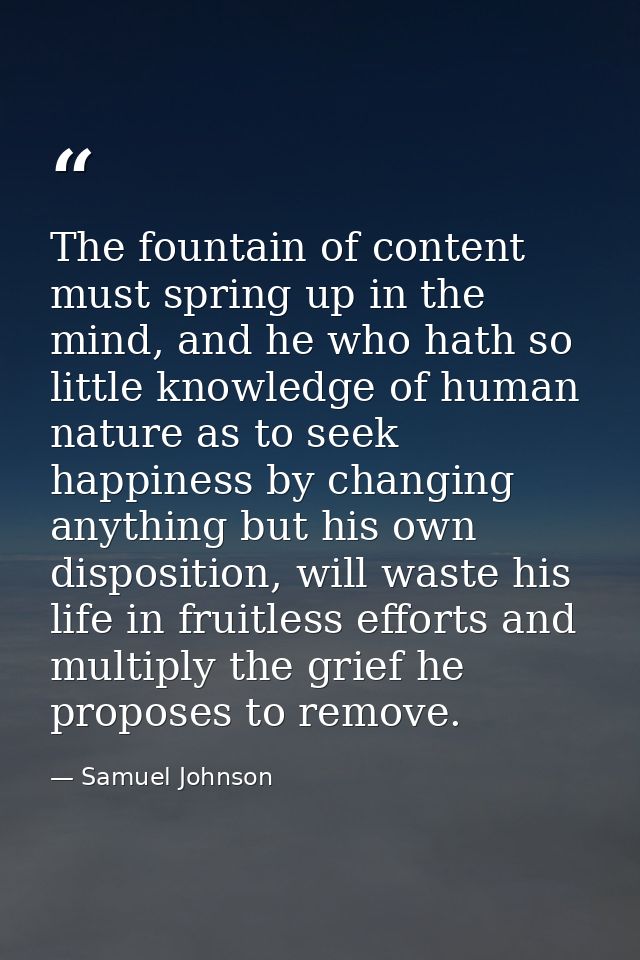 The fountain of content must spring up in the mind, and he who hath so little knowledge of human nature as to seek happi — Samuel Johnson