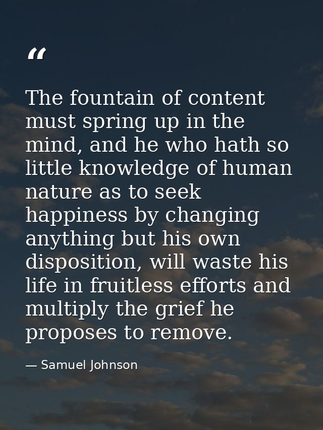 The fountain of content must spring up in the mind, and he who hath so little knowledge of human nature as to seek happi — Samuel Johnson