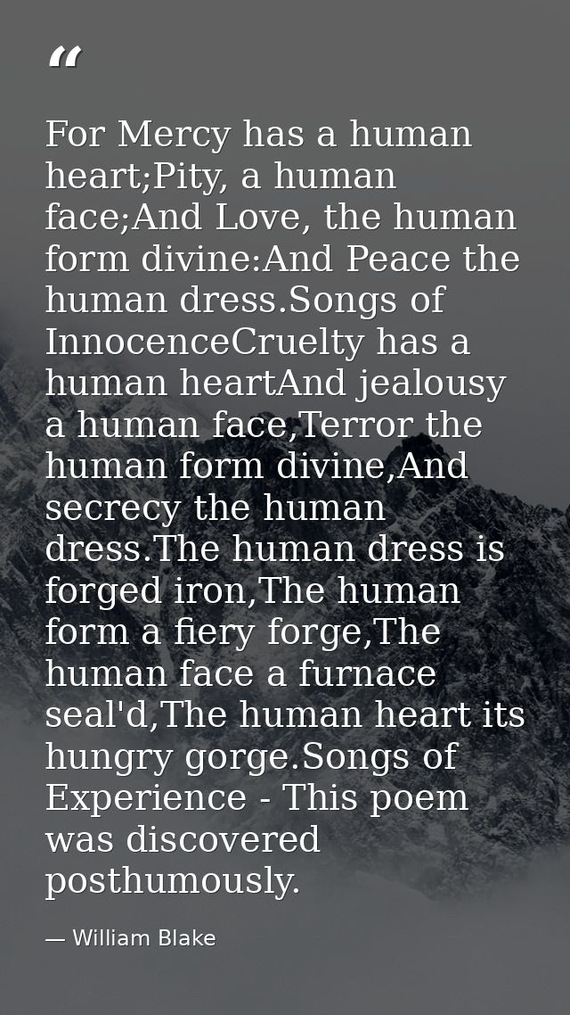 For Mercy has a human heart;Pity, a human face;And Love, the human form divine:And Peace the human dress.Songs of Innoce — William Blake