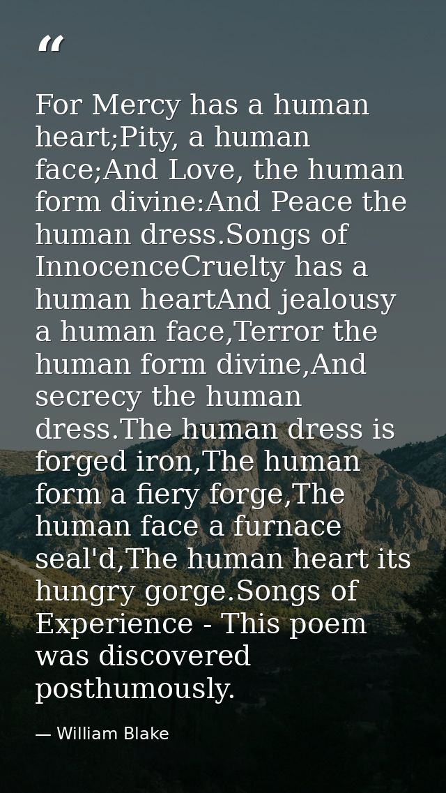 For Mercy has a human heart;Pity, a human face;And Love, the human form divine:And Peace the human dress.Songs of Innoce — William Blake