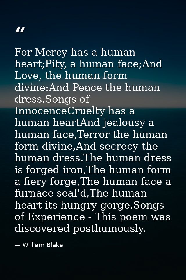 For Mercy has a human heart;Pity, a human face;And Love, the human form divine:And Peace the human dress.Songs of Innoce — William Blake