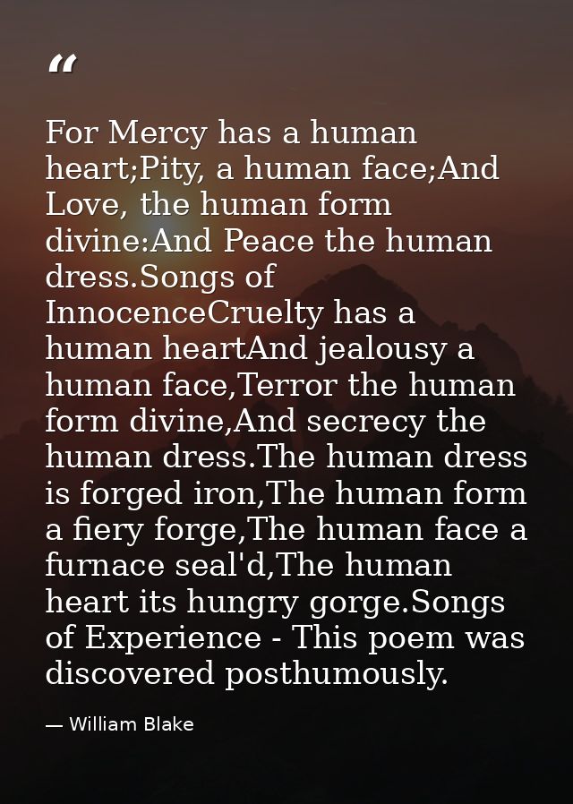For Mercy has a human heart;Pity, a human face;And Love, the human form divine:And Peace the human dress.Songs of Innoce — William Blake