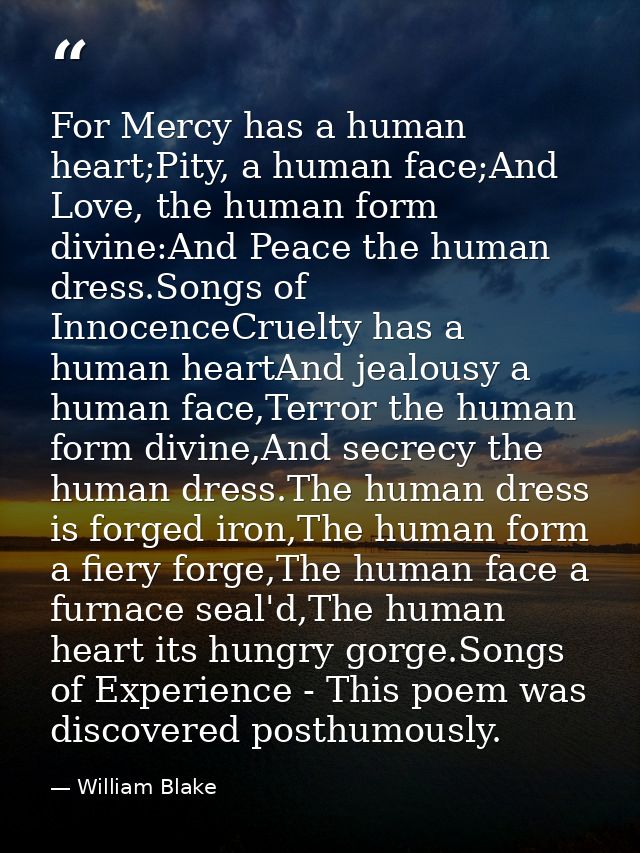 For Mercy has a human heart;Pity, a human face;And Love, the human form divine:And Peace the human dress.Songs of Innoce — William Blake