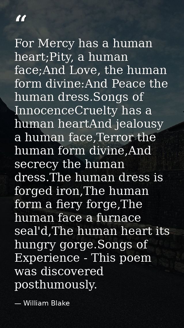 For Mercy has a human heart;Pity, a human face;And Love, the human form divine:And Peace the human dress.Songs of Innoce — William Blake