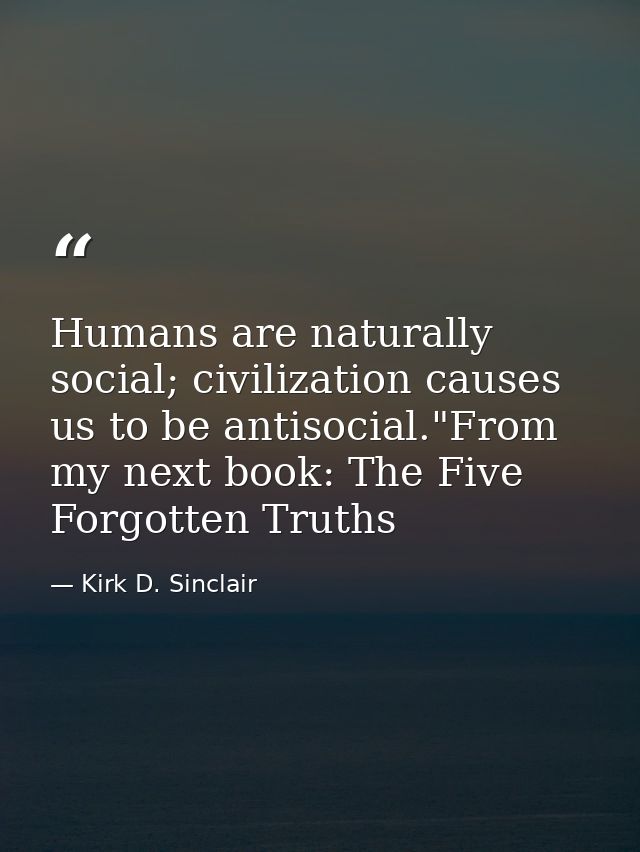 Humans are naturally social; civilization causes us to be antisocial."From my next book: The Five Forgotten Truths — Kirk D. Sinclair