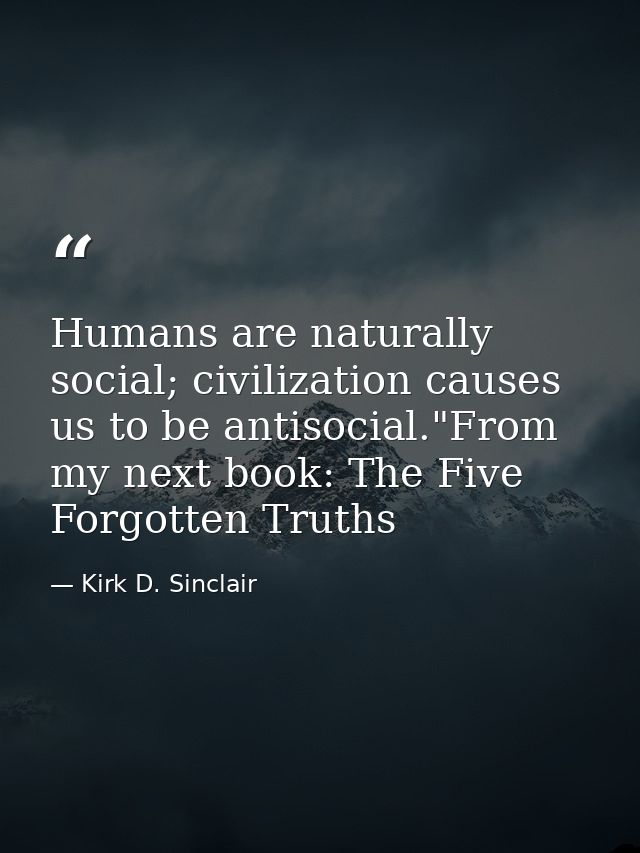 Humans are naturally social; civilization causes us to be antisocial."From my next book: The Five Forgotten Truths — Kirk D. Sinclair