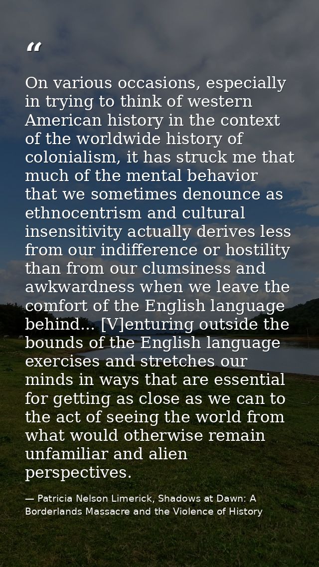 On various occasions, especially in trying to think of western American history in the context of the worldwide history  — Patricia Nelson Limerick, Shadows at Dawn: A Borderlands Massacre and the Violence of History