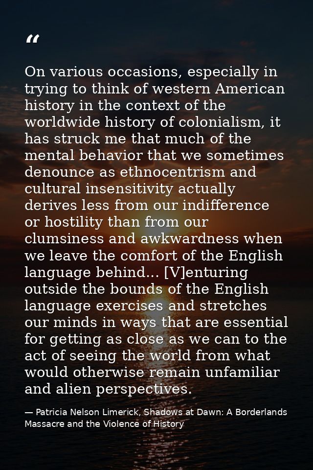 On various occasions, especially in trying to think of western American history in the context of the worldwide history  — Patricia Nelson Limerick, Shadows at Dawn: A Borderlands Massacre and the Violence of History