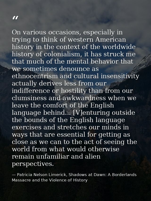 On various occasions, especially in trying to think of western American history in the context of the worldwide history  — Patricia Nelson Limerick, Shadows at Dawn: A Borderlands Massacre and the Violence of History