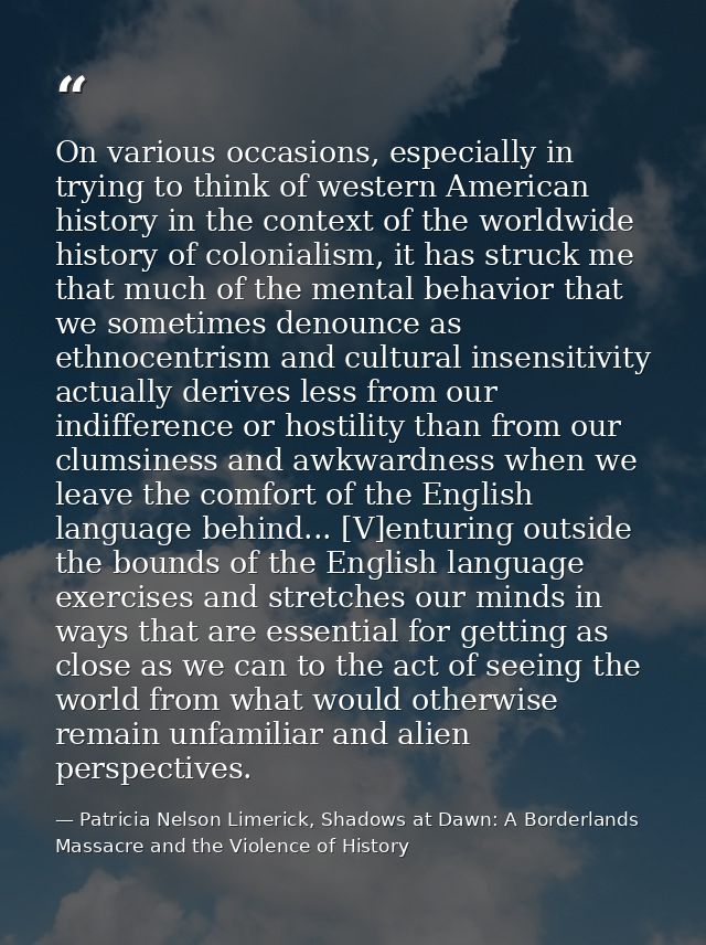 On various occasions, especially in trying to think of western American history in the context of the worldwide history  — Patricia Nelson Limerick, Shadows at Dawn: A Borderlands Massacre and the Violence of History