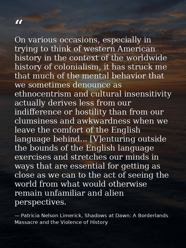 On various occasions, especially in trying to think of western American history in the context of the worldwide history  — Patricia Nelson Limerick, Shadows at Dawn: A Borderlands Massacre and the Violence of History