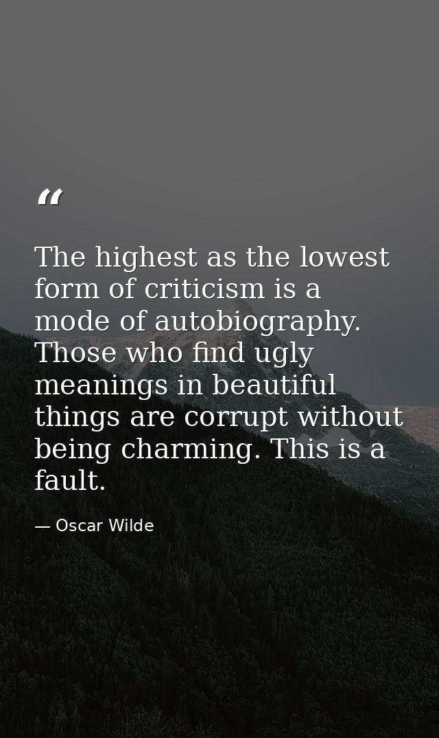 The highest as the lowest form of criticism is a mode of autobiography. Those who find ugly meanings in beautiful things — Oscar Wilde