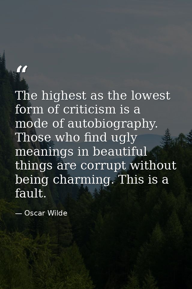 The highest as the lowest form of criticism is a mode of autobiography. Those who find ugly meanings in beautiful things — Oscar Wilde