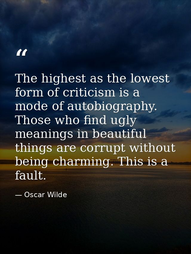 The highest as the lowest form of criticism is a mode of autobiography. Those who find ugly meanings in beautiful things — Oscar Wilde