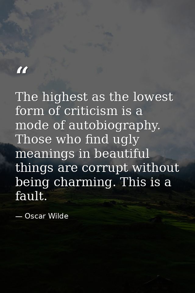 The highest as the lowest form of criticism is a mode of autobiography. Those who find ugly meanings in beautiful things — Oscar Wilde
