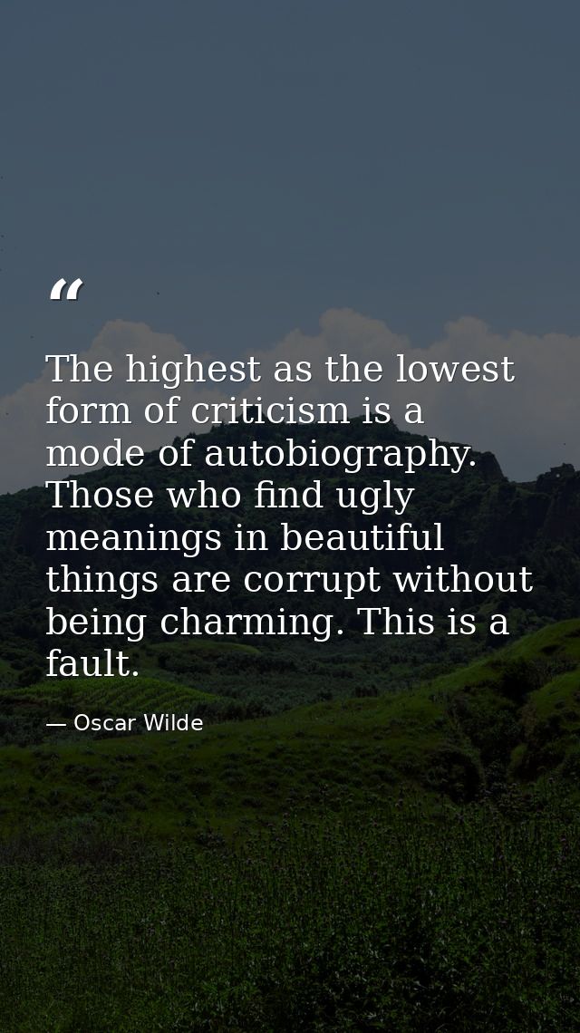 The highest as the lowest form of criticism is a mode of autobiography. Those who find ugly meanings in beautiful things — Oscar Wilde