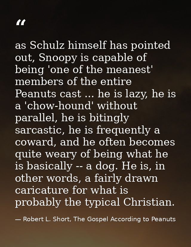 as Schulz himself has pointed out, Snoopy is capable of being 'one of the meanest' members of the entire Peanuts cast .. — Robert L. Short, The Gospel According to Peanuts