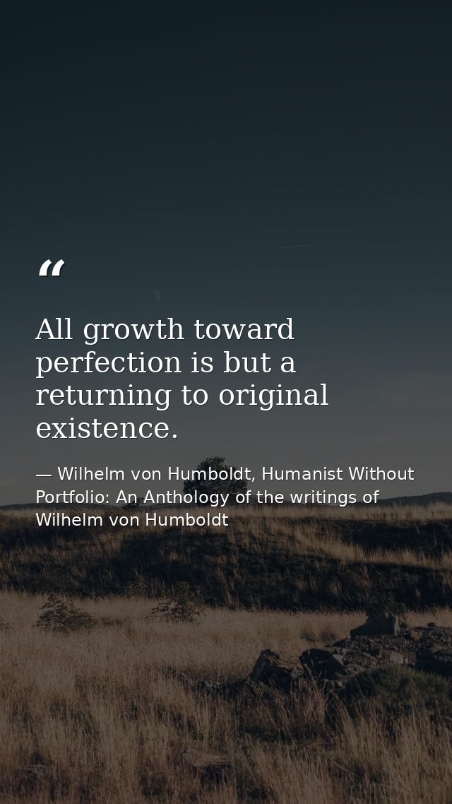 All growth toward perfection is but a returning to original existence. — Wilhelm von Humboldt, Humanist Without Portfolio: An Anthology of the writings of Wilhelm von Humboldt