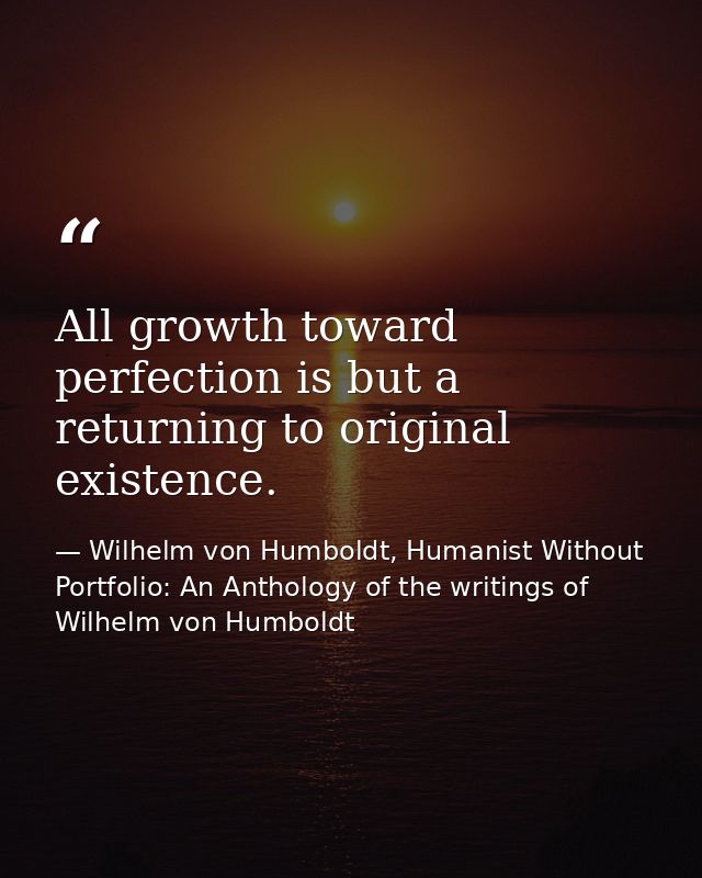 All growth toward perfection is but a returning to original existence. — Wilhelm von Humboldt, Humanist Without Portfolio: An Anthology of the writings of Wilhelm von Humboldt