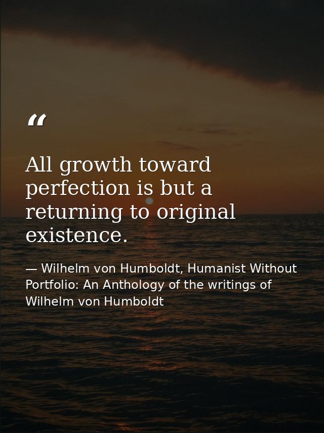 All growth toward perfection is but a returning to original existence. — Wilhelm von Humboldt, Humanist Without Portfolio: An Anthology of the writings of Wilhelm von Humboldt