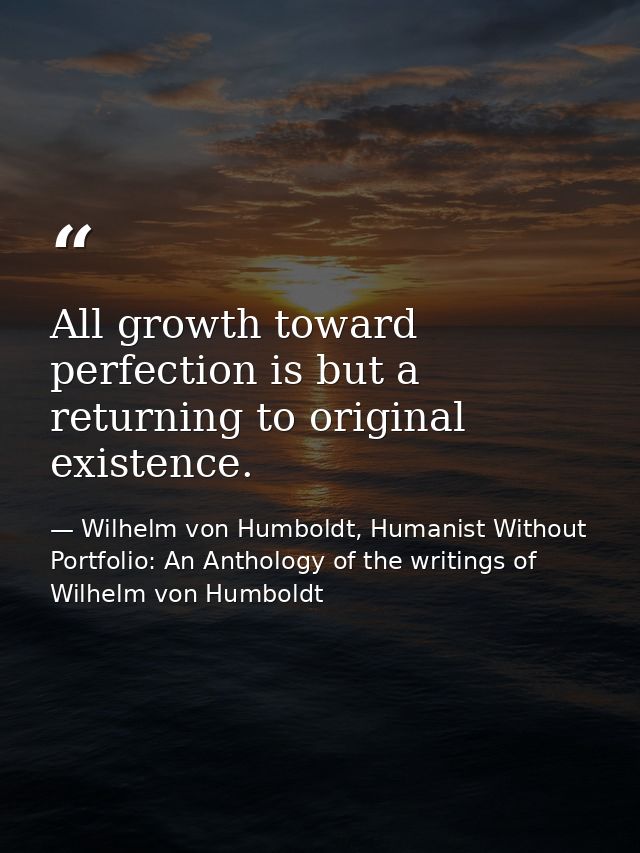 All growth toward perfection is but a returning to original existence. — Wilhelm von Humboldt, Humanist Without Portfolio: An Anthology of the writings of Wilhelm von Humboldt