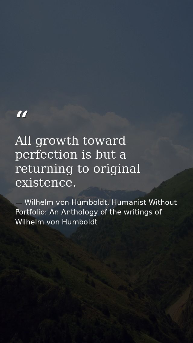 All growth toward perfection is but a returning to original existence. — Wilhelm von Humboldt, Humanist Without Portfolio: An Anthology of the writings of Wilhelm von Humboldt