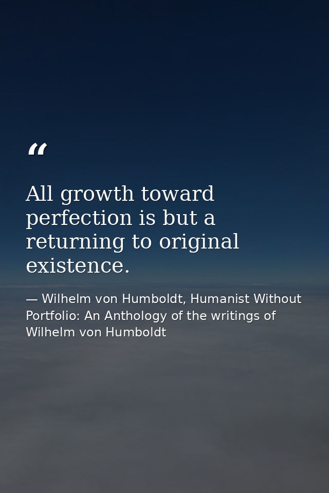 All growth toward perfection is but a returning to original existence. — Wilhelm von Humboldt, Humanist Without Portfolio: An Anthology of the writings of Wilhelm von Humboldt