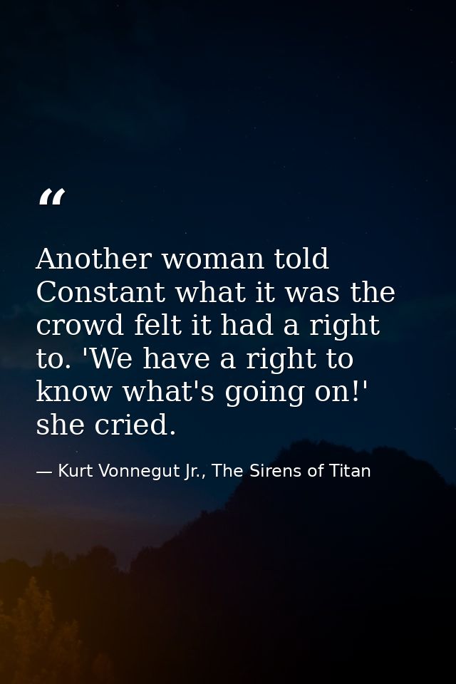 Another woman told Constant what it was the crowd felt it had a right to. 'We have a right to know what's going on!' she — Kurt Vonnegut Jr., The Sirens of Titan