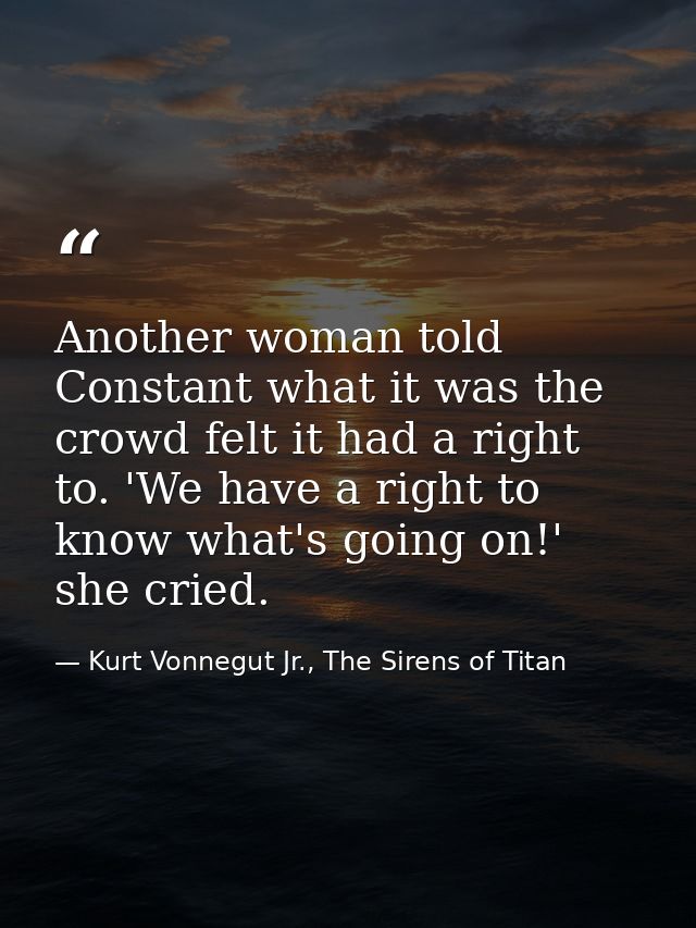 Another woman told Constant what it was the crowd felt it had a right to. 'We have a right to know what's going on!' she — Kurt Vonnegut Jr., The Sirens of Titan
