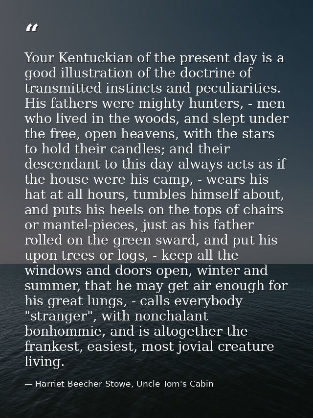 Your Kentuckian of the present day is a good illustration of the doctrine of transmitted instincts and peculiarities. Hi — Harriet Beecher Stowe, Uncle Tom's Cabin